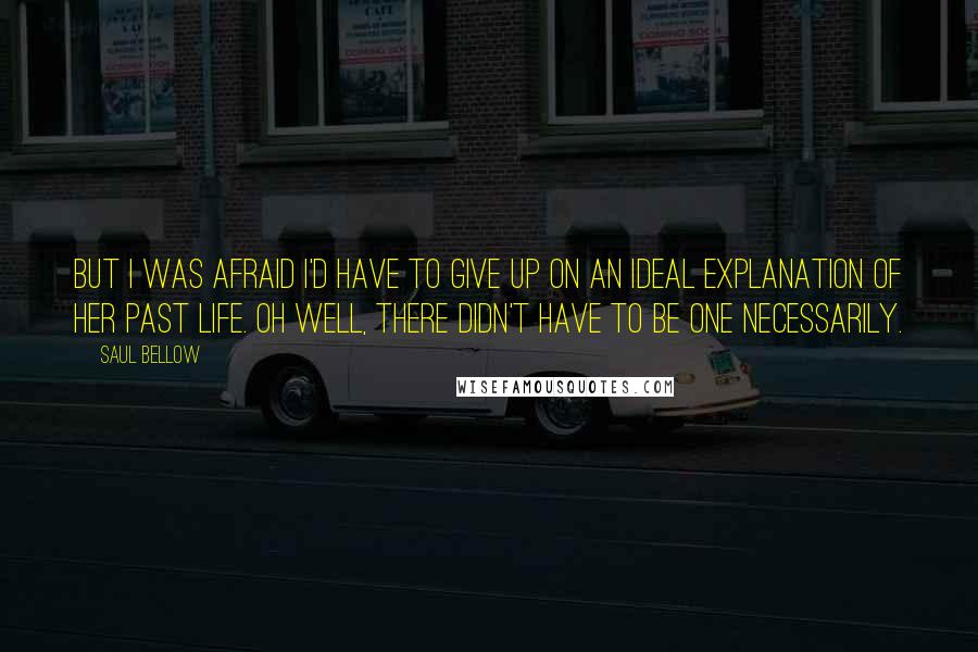 Saul Bellow Quotes: But I was afraid I'd have to give up on an ideal explanation of her past life. Oh well, there didn't have to be one necessarily.