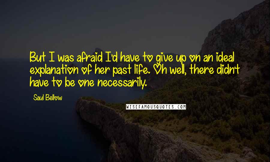 Saul Bellow Quotes: But I was afraid I'd have to give up on an ideal explanation of her past life. Oh well, there didn't have to be one necessarily.