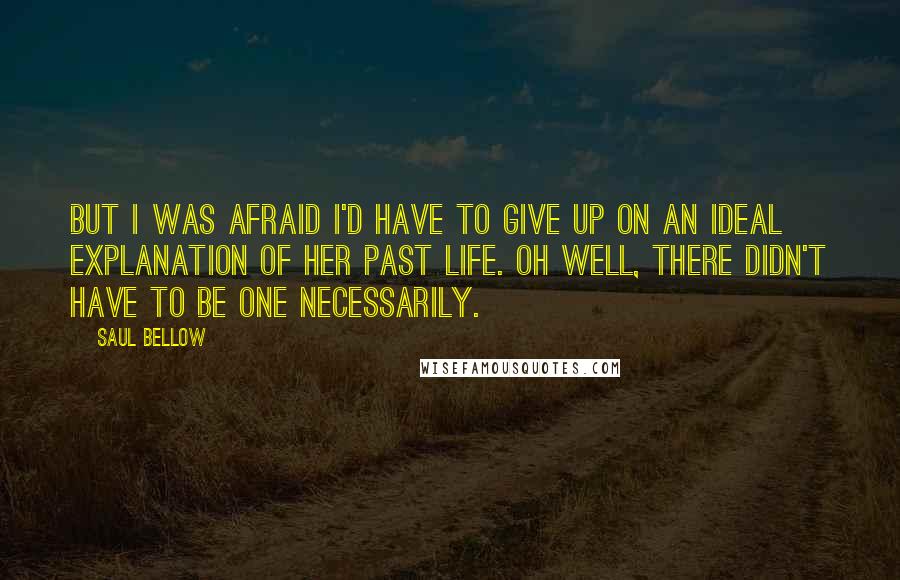 Saul Bellow Quotes: But I was afraid I'd have to give up on an ideal explanation of her past life. Oh well, there didn't have to be one necessarily.