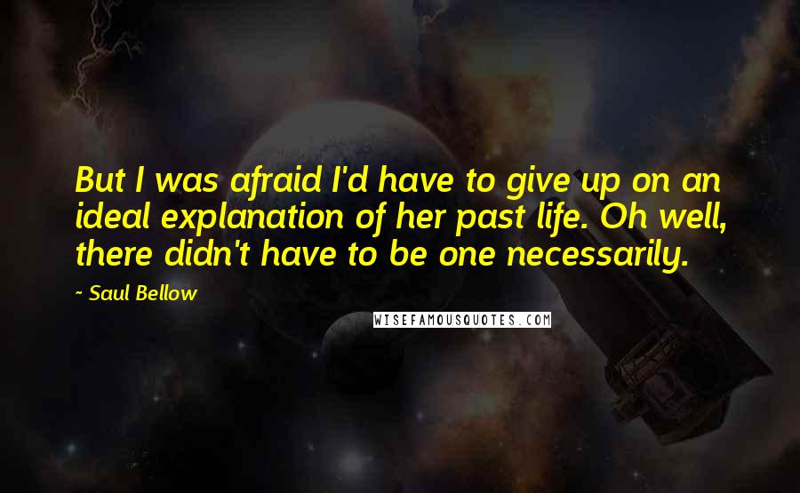 Saul Bellow Quotes: But I was afraid I'd have to give up on an ideal explanation of her past life. Oh well, there didn't have to be one necessarily.