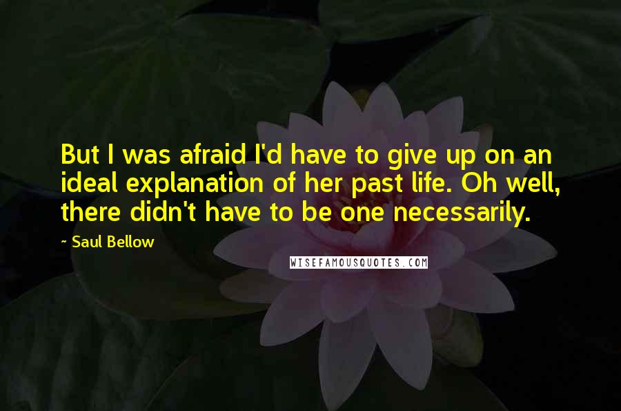 Saul Bellow Quotes: But I was afraid I'd have to give up on an ideal explanation of her past life. Oh well, there didn't have to be one necessarily.