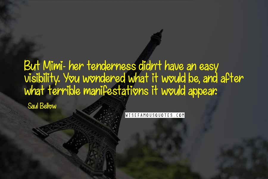 Saul Bellow Quotes: But Mimi- her tenderness didn't have an easy visibility. You wondered what it would be, and after what terrible manifestations it would appear.