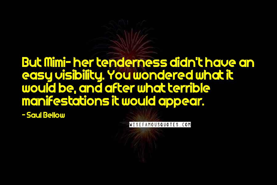 Saul Bellow Quotes: But Mimi- her tenderness didn't have an easy visibility. You wondered what it would be, and after what terrible manifestations it would appear.