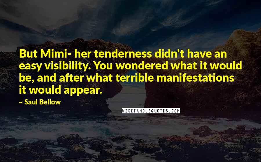 Saul Bellow Quotes: But Mimi- her tenderness didn't have an easy visibility. You wondered what it would be, and after what terrible manifestations it would appear.