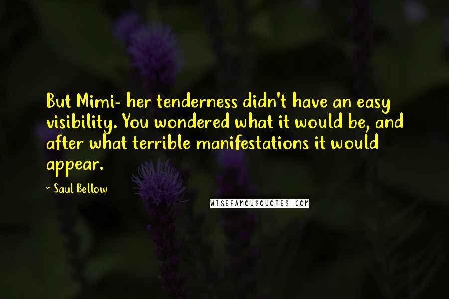 Saul Bellow Quotes: But Mimi- her tenderness didn't have an easy visibility. You wondered what it would be, and after what terrible manifestations it would appear.
