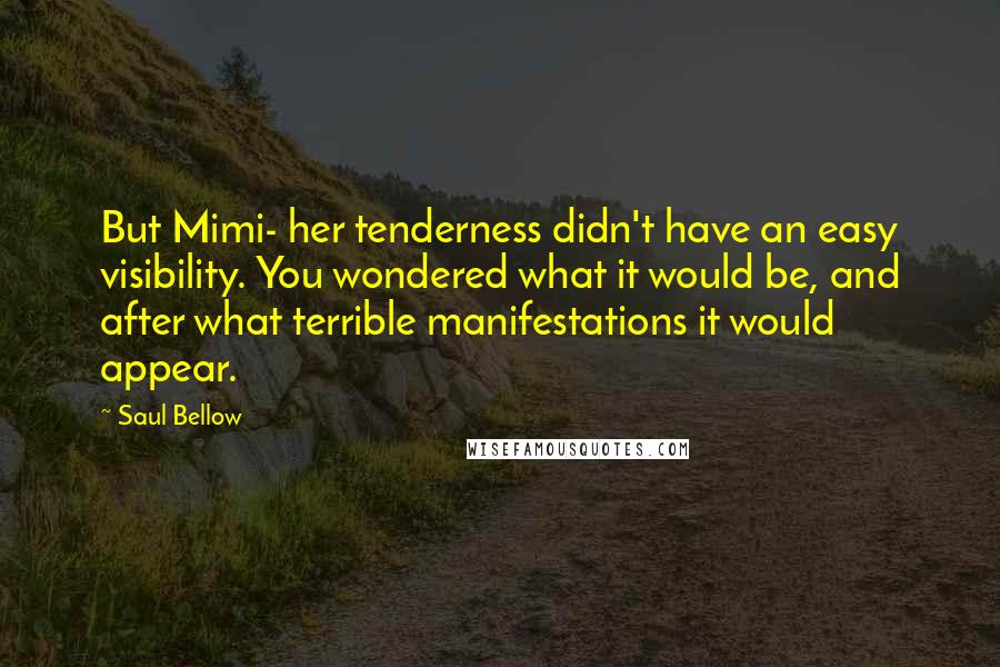 Saul Bellow Quotes: But Mimi- her tenderness didn't have an easy visibility. You wondered what it would be, and after what terrible manifestations it would appear.
