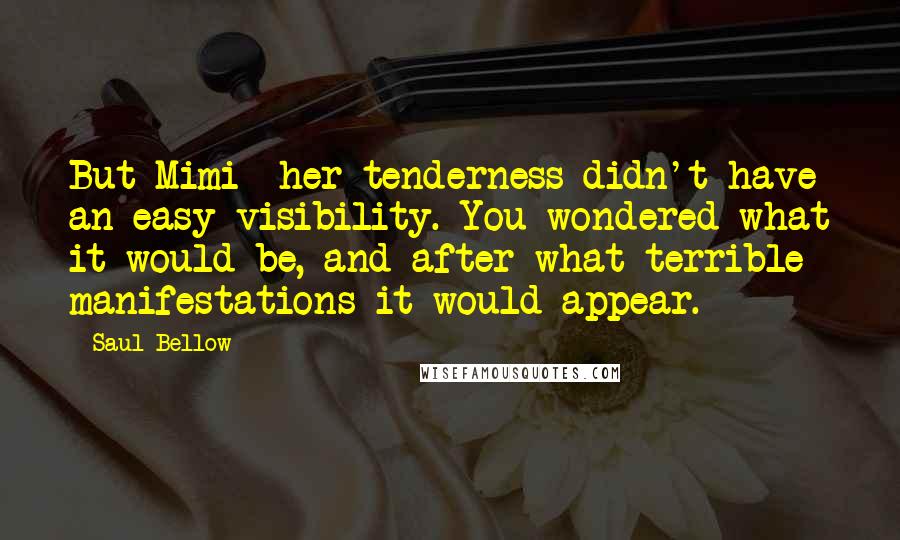 Saul Bellow Quotes: But Mimi- her tenderness didn't have an easy visibility. You wondered what it would be, and after what terrible manifestations it would appear.