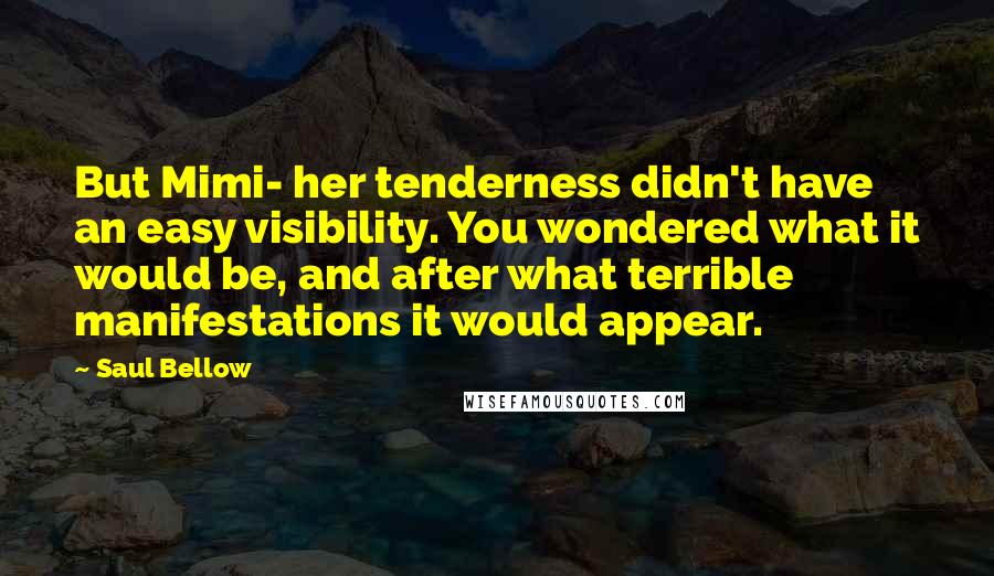 Saul Bellow Quotes: But Mimi- her tenderness didn't have an easy visibility. You wondered what it would be, and after what terrible manifestations it would appear.