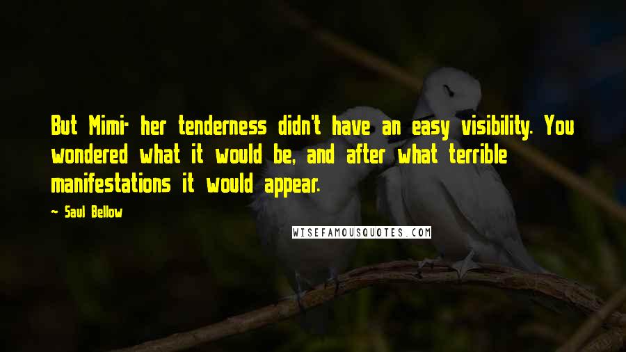 Saul Bellow Quotes: But Mimi- her tenderness didn't have an easy visibility. You wondered what it would be, and after what terrible manifestations it would appear.