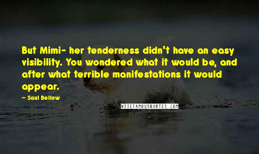 Saul Bellow Quotes: But Mimi- her tenderness didn't have an easy visibility. You wondered what it would be, and after what terrible manifestations it would appear.