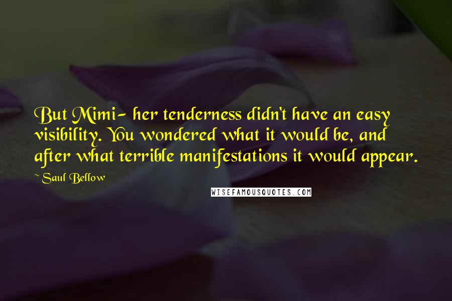Saul Bellow Quotes: But Mimi- her tenderness didn't have an easy visibility. You wondered what it would be, and after what terrible manifestations it would appear.