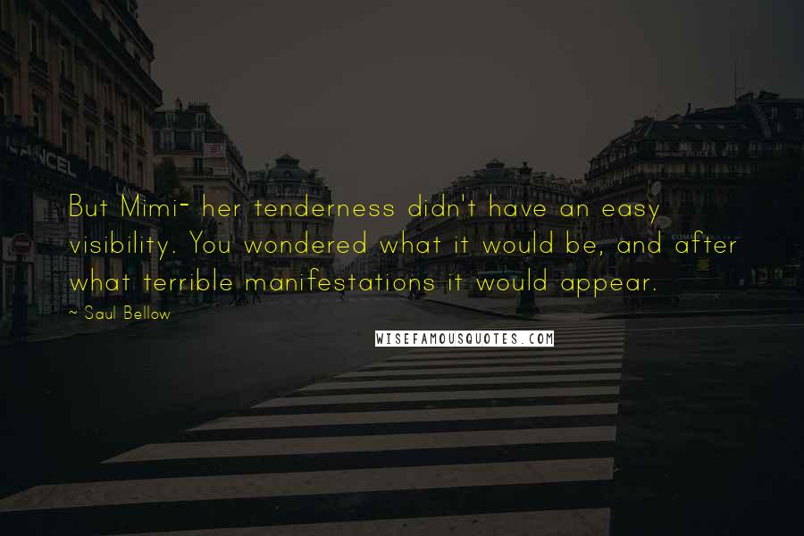Saul Bellow Quotes: But Mimi- her tenderness didn't have an easy visibility. You wondered what it would be, and after what terrible manifestations it would appear.