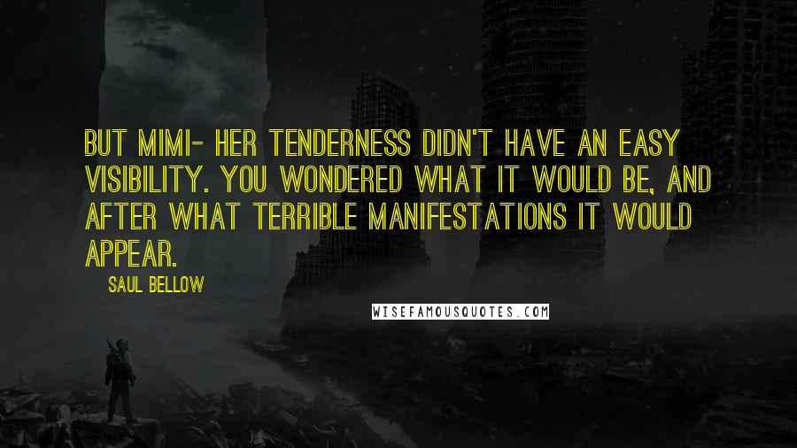 Saul Bellow Quotes: But Mimi- her tenderness didn't have an easy visibility. You wondered what it would be, and after what terrible manifestations it would appear.