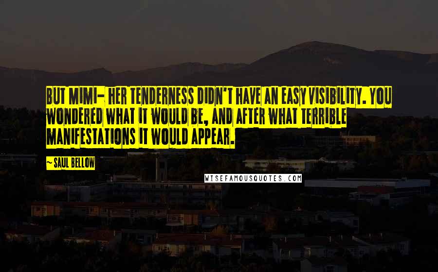 Saul Bellow Quotes: But Mimi- her tenderness didn't have an easy visibility. You wondered what it would be, and after what terrible manifestations it would appear.