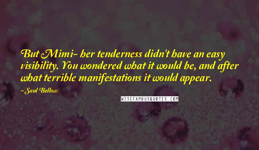 Saul Bellow Quotes: But Mimi- her tenderness didn't have an easy visibility. You wondered what it would be, and after what terrible manifestations it would appear.