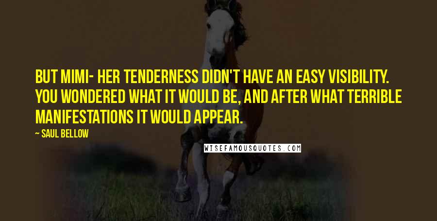 Saul Bellow Quotes: But Mimi- her tenderness didn't have an easy visibility. You wondered what it would be, and after what terrible manifestations it would appear.