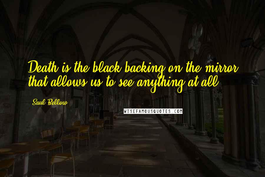Saul Bellow Quotes: Death is the black backing on the mirror that allows us to see anything at all.