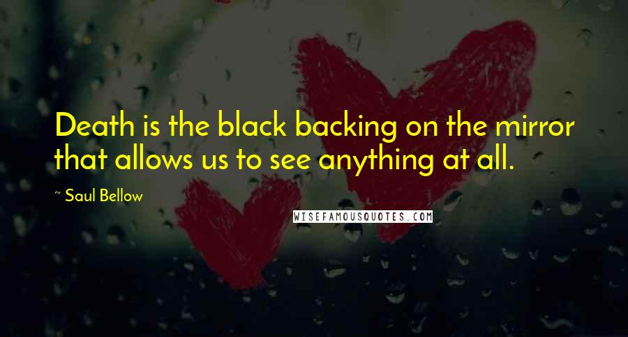 Saul Bellow Quotes: Death is the black backing on the mirror that allows us to see anything at all.