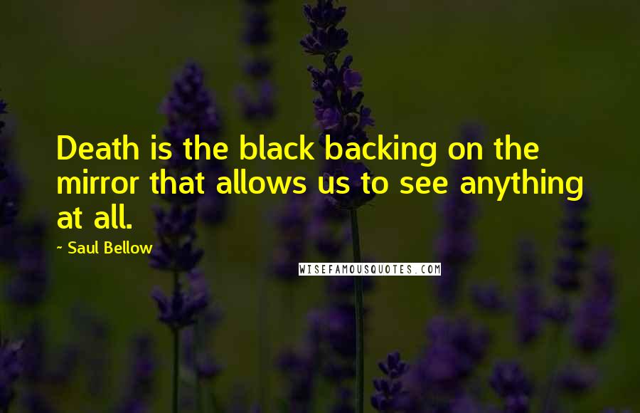 Saul Bellow Quotes: Death is the black backing on the mirror that allows us to see anything at all.