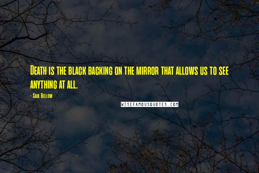 Saul Bellow Quotes: Death is the black backing on the mirror that allows us to see anything at all.