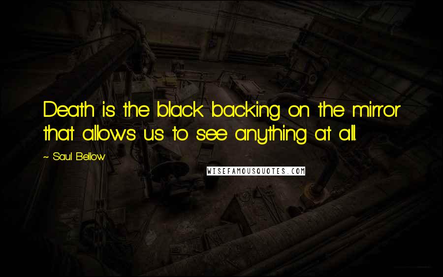 Saul Bellow Quotes: Death is the black backing on the mirror that allows us to see anything at all.