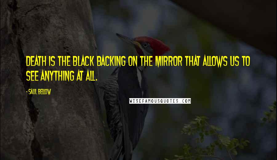 Saul Bellow Quotes: Death is the black backing on the mirror that allows us to see anything at all.