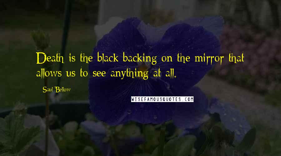 Saul Bellow Quotes: Death is the black backing on the mirror that allows us to see anything at all.