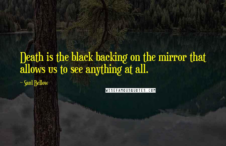 Saul Bellow Quotes: Death is the black backing on the mirror that allows us to see anything at all.