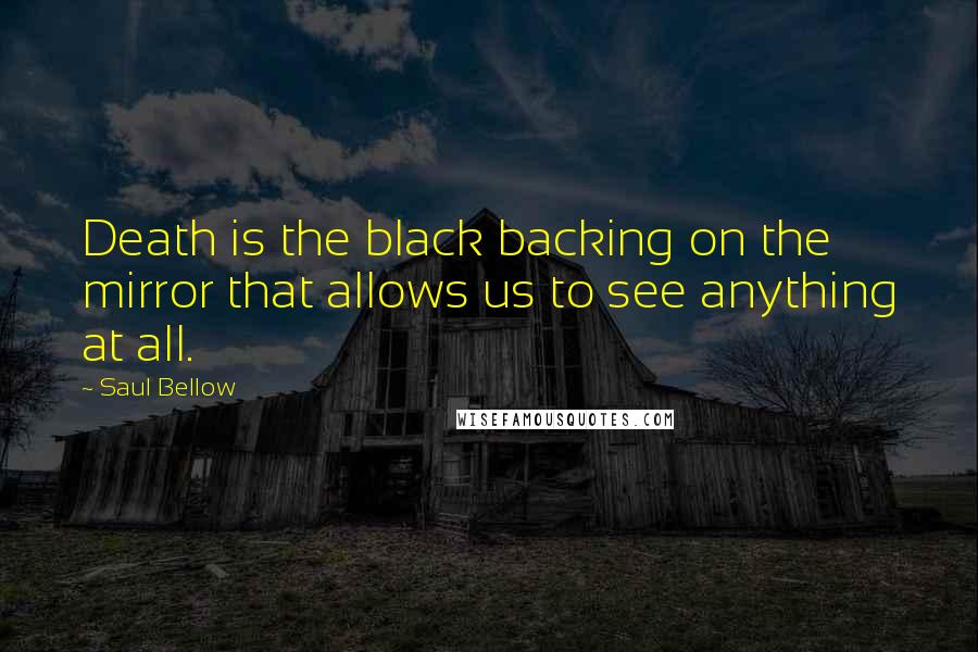 Saul Bellow Quotes: Death is the black backing on the mirror that allows us to see anything at all.