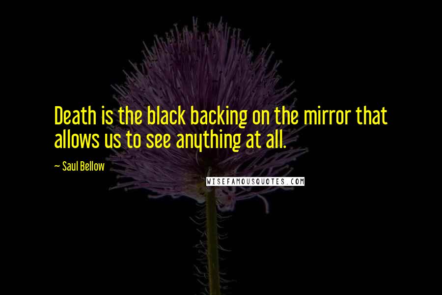 Saul Bellow Quotes: Death is the black backing on the mirror that allows us to see anything at all.