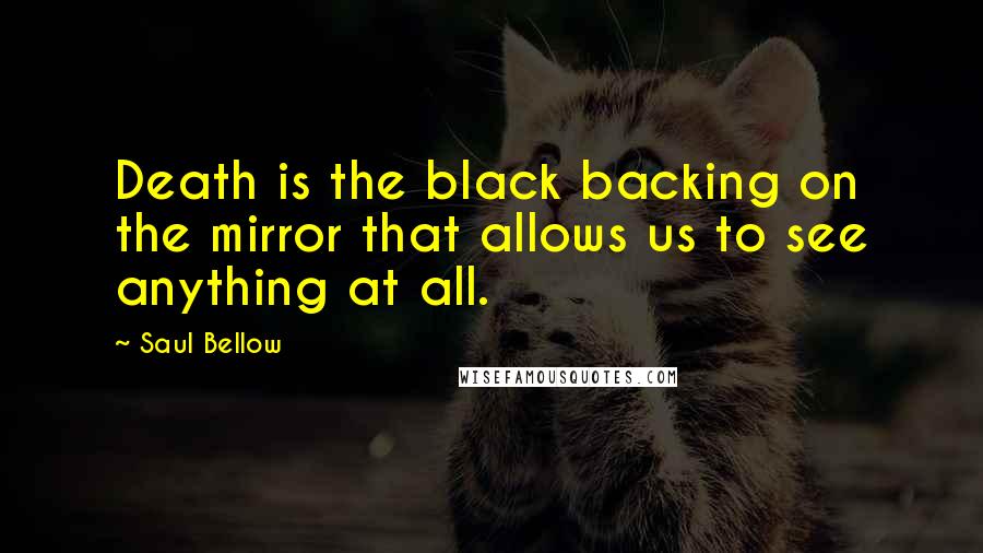Saul Bellow Quotes: Death is the black backing on the mirror that allows us to see anything at all.