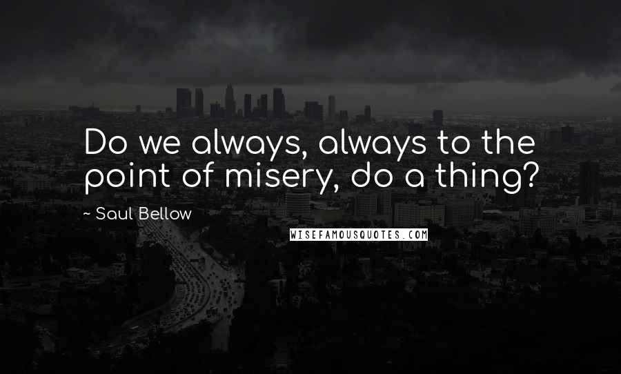 Saul Bellow Quotes: Do we always, always to the point of misery, do a thing?
