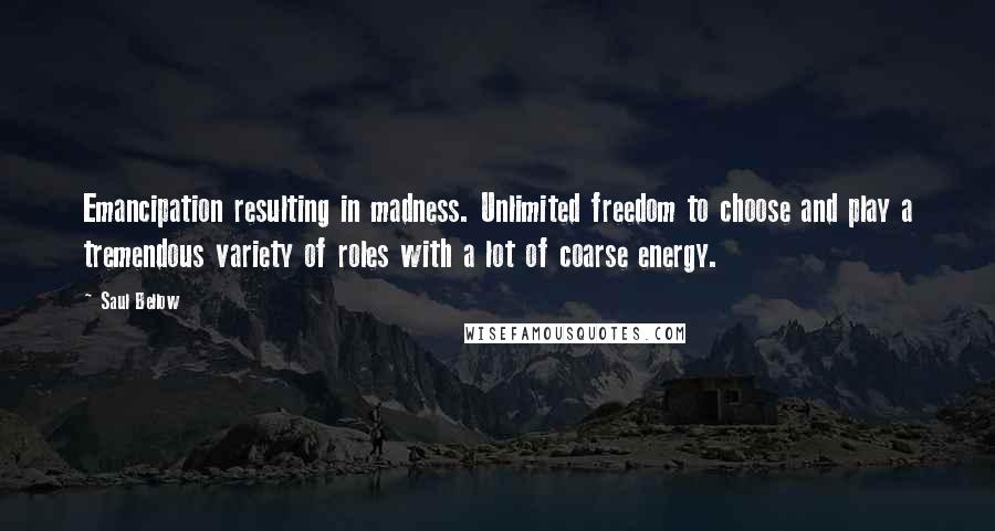 Saul Bellow Quotes: Emancipation resulting in madness. Unlimited freedom to choose and play a tremendous variety of roles with a lot of coarse energy.