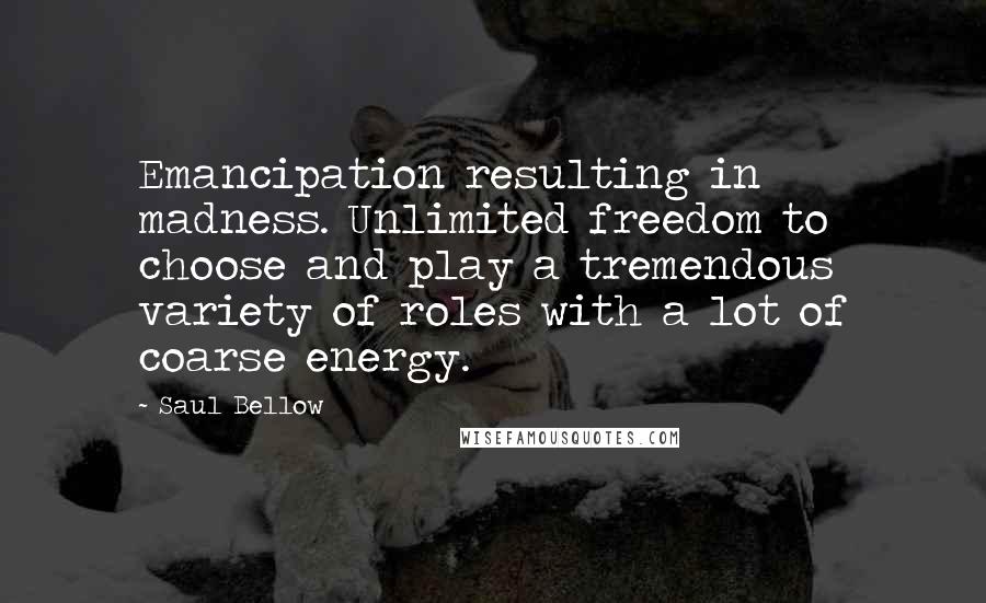 Saul Bellow Quotes: Emancipation resulting in madness. Unlimited freedom to choose and play a tremendous variety of roles with a lot of coarse energy.