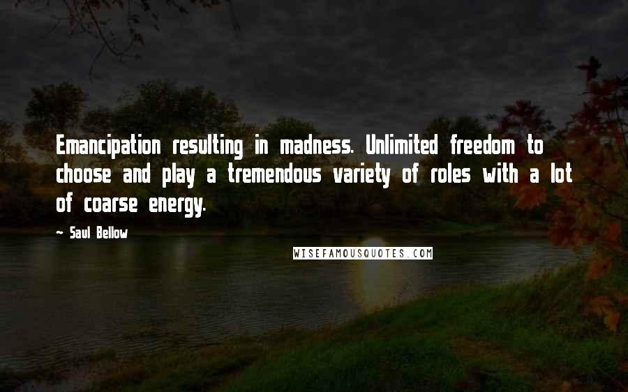 Saul Bellow Quotes: Emancipation resulting in madness. Unlimited freedom to choose and play a tremendous variety of roles with a lot of coarse energy.