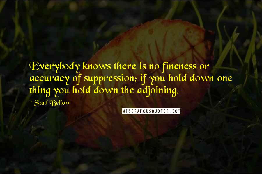 Saul Bellow Quotes: Everybody knows there is no fineness or accuracy of suppression; if you hold down one thing you hold down the adjoining.