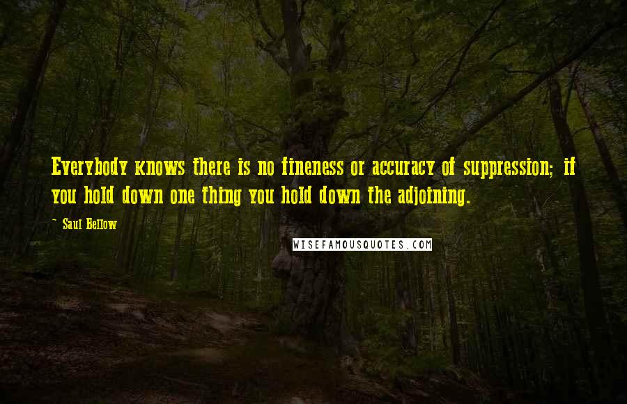 Saul Bellow Quotes: Everybody knows there is no fineness or accuracy of suppression; if you hold down one thing you hold down the adjoining.