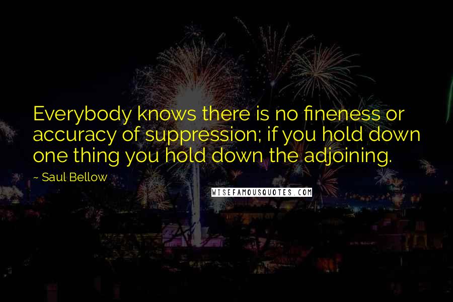 Saul Bellow Quotes: Everybody knows there is no fineness or accuracy of suppression; if you hold down one thing you hold down the adjoining.