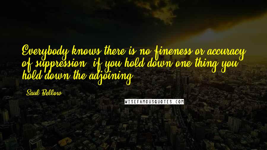 Saul Bellow Quotes: Everybody knows there is no fineness or accuracy of suppression; if you hold down one thing you hold down the adjoining.
