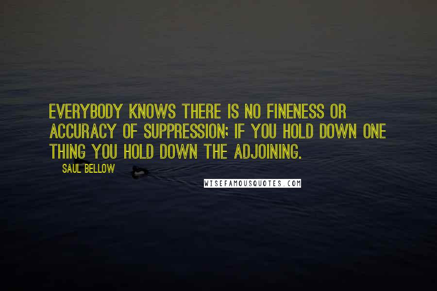 Saul Bellow Quotes: Everybody knows there is no fineness or accuracy of suppression; if you hold down one thing you hold down the adjoining.