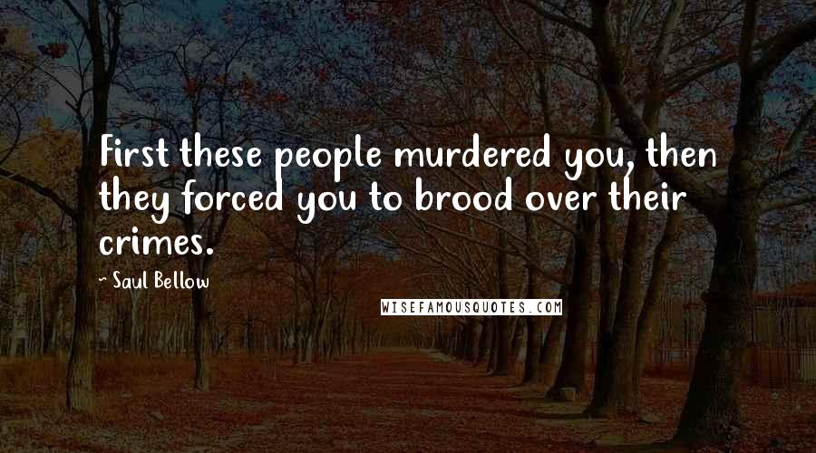 Saul Bellow Quotes: First these people murdered you, then they forced you to brood over their crimes.