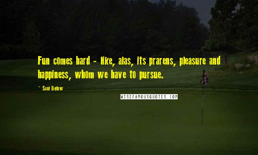 Saul Bellow Quotes: Fun comes hard - like, alas, its prarens, pleasure and happiness, whom we have to pursue.