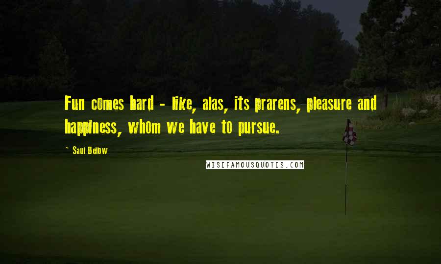 Saul Bellow Quotes: Fun comes hard - like, alas, its prarens, pleasure and happiness, whom we have to pursue.