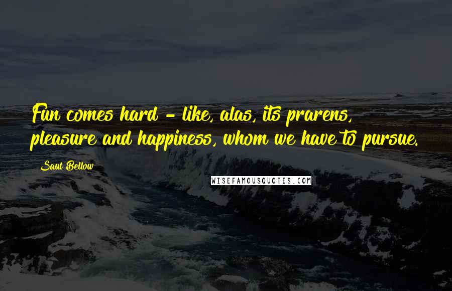 Saul Bellow Quotes: Fun comes hard - like, alas, its prarens, pleasure and happiness, whom we have to pursue.