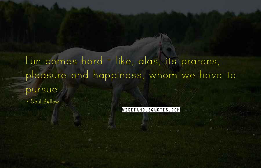 Saul Bellow Quotes: Fun comes hard - like, alas, its prarens, pleasure and happiness, whom we have to pursue.