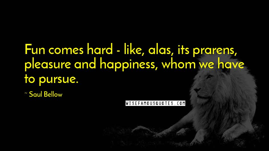 Saul Bellow Quotes: Fun comes hard - like, alas, its prarens, pleasure and happiness, whom we have to pursue.