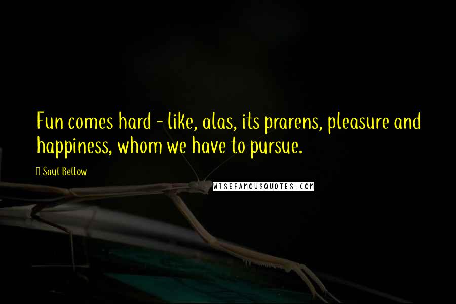 Saul Bellow Quotes: Fun comes hard - like, alas, its prarens, pleasure and happiness, whom we have to pursue.