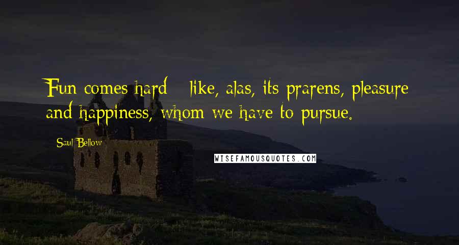 Saul Bellow Quotes: Fun comes hard - like, alas, its prarens, pleasure and happiness, whom we have to pursue.