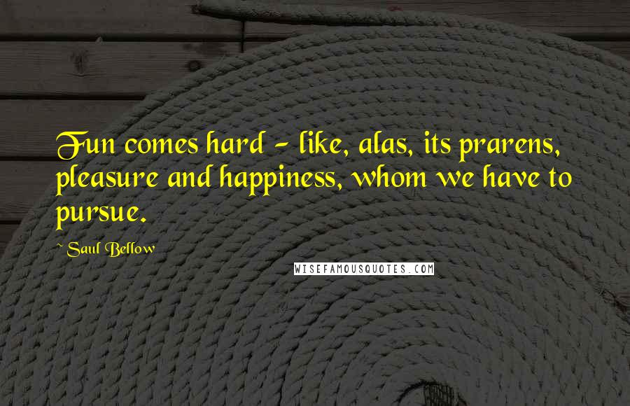 Saul Bellow Quotes: Fun comes hard - like, alas, its prarens, pleasure and happiness, whom we have to pursue.