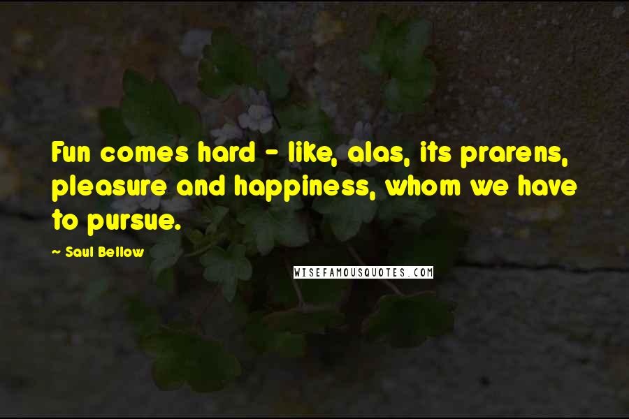 Saul Bellow Quotes: Fun comes hard - like, alas, its prarens, pleasure and happiness, whom we have to pursue.